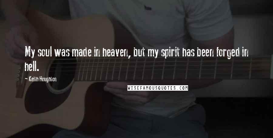 Keith Houghton Quotes: My soul was made in heaven, but my spirit has been forged in hell.