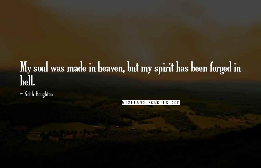 Keith Houghton Quotes: My soul was made in heaven, but my spirit has been forged in hell.
