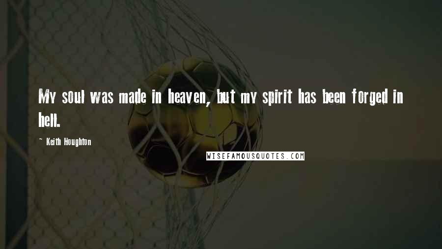 Keith Houghton Quotes: My soul was made in heaven, but my spirit has been forged in hell.
