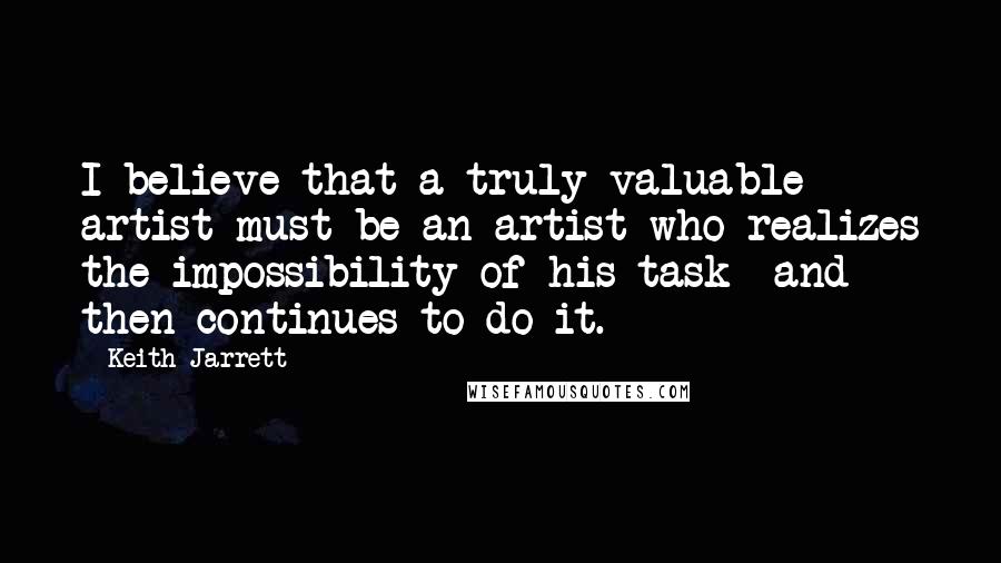Keith Jarrett Quotes: I believe that a truly valuable artist must be an artist who realizes the impossibility of his task -and then continues to do it.
