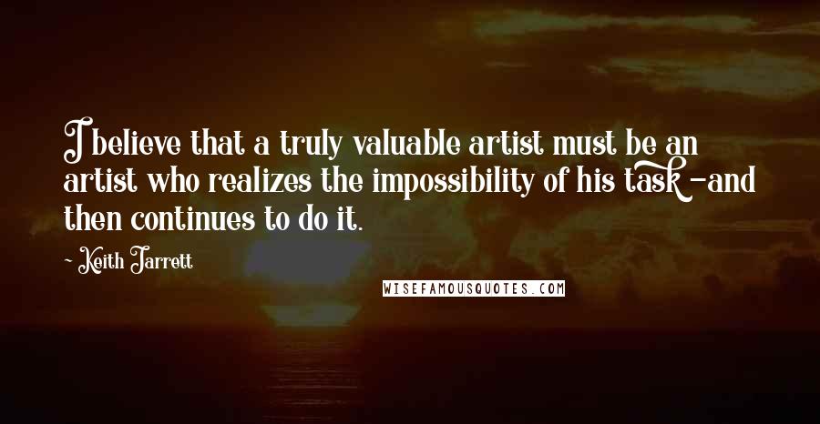 Keith Jarrett Quotes: I believe that a truly valuable artist must be an artist who realizes the impossibility of his task -and then continues to do it.