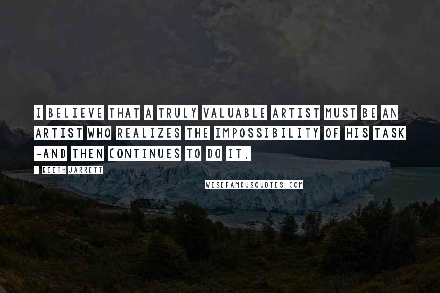 Keith Jarrett Quotes: I believe that a truly valuable artist must be an artist who realizes the impossibility of his task -and then continues to do it.