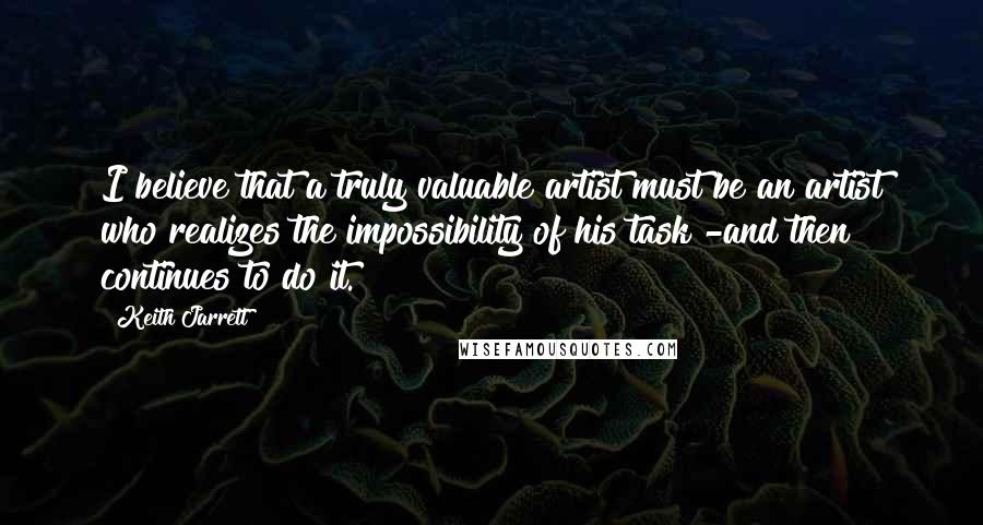 Keith Jarrett Quotes: I believe that a truly valuable artist must be an artist who realizes the impossibility of his task -and then continues to do it.