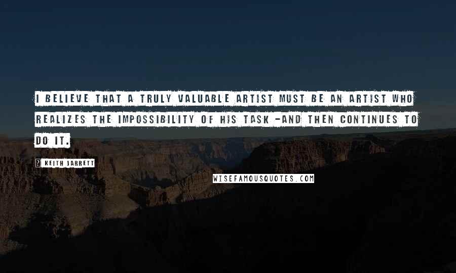Keith Jarrett Quotes: I believe that a truly valuable artist must be an artist who realizes the impossibility of his task -and then continues to do it.