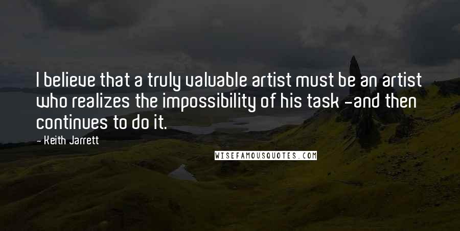 Keith Jarrett Quotes: I believe that a truly valuable artist must be an artist who realizes the impossibility of his task -and then continues to do it.