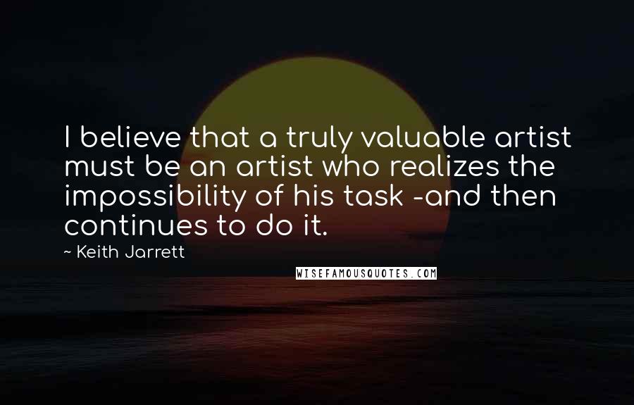 Keith Jarrett Quotes: I believe that a truly valuable artist must be an artist who realizes the impossibility of his task -and then continues to do it.
