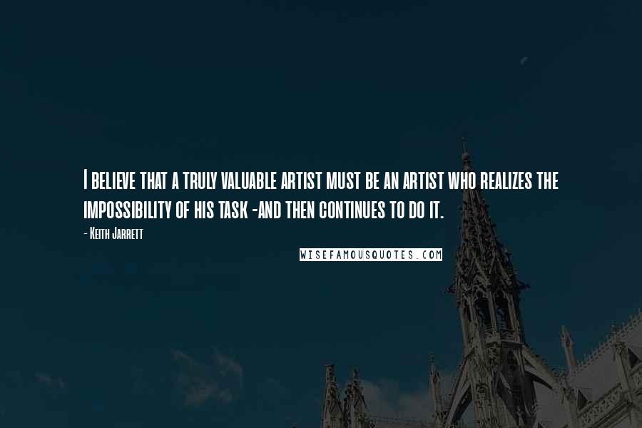 Keith Jarrett Quotes: I believe that a truly valuable artist must be an artist who realizes the impossibility of his task -and then continues to do it.