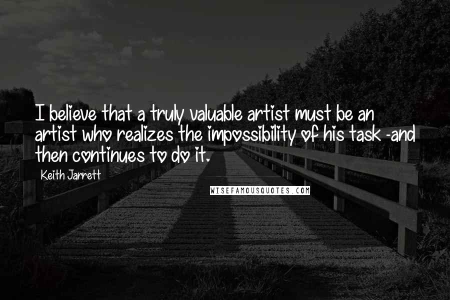 Keith Jarrett Quotes: I believe that a truly valuable artist must be an artist who realizes the impossibility of his task -and then continues to do it.
