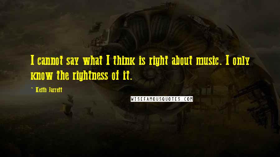 Keith Jarrett Quotes: I cannot say what I think is right about music. I only know the rightness of it.