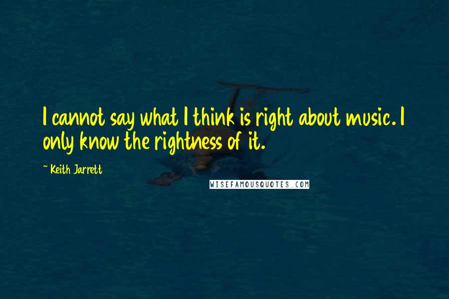 Keith Jarrett Quotes: I cannot say what I think is right about music. I only know the rightness of it.