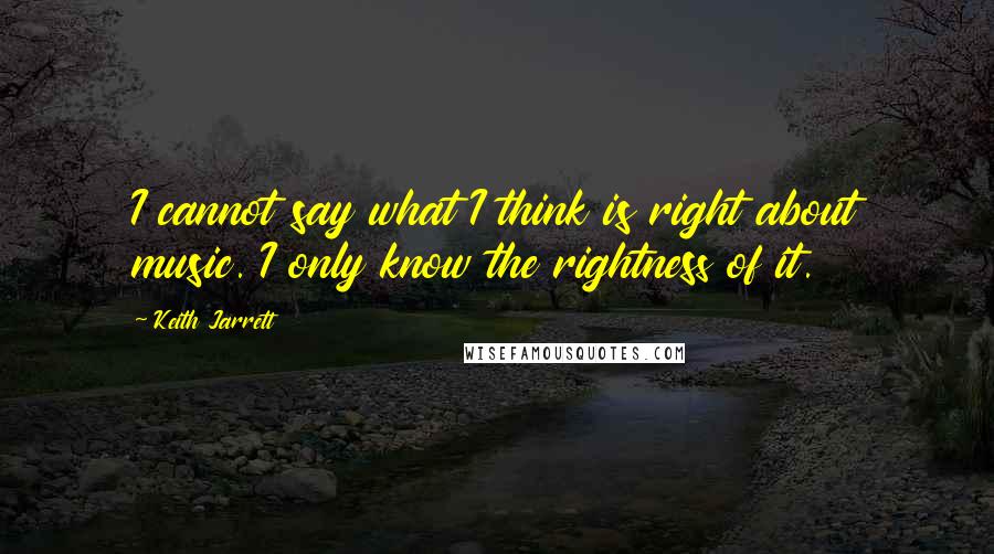 Keith Jarrett Quotes: I cannot say what I think is right about music. I only know the rightness of it.