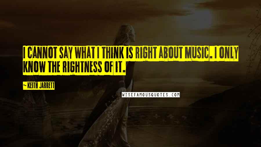 Keith Jarrett Quotes: I cannot say what I think is right about music. I only know the rightness of it.