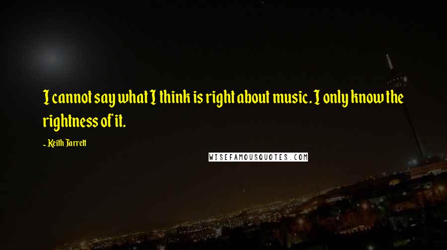 Keith Jarrett Quotes: I cannot say what I think is right about music. I only know the rightness of it.