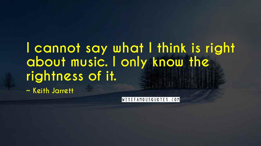 Keith Jarrett Quotes: I cannot say what I think is right about music. I only know the rightness of it.