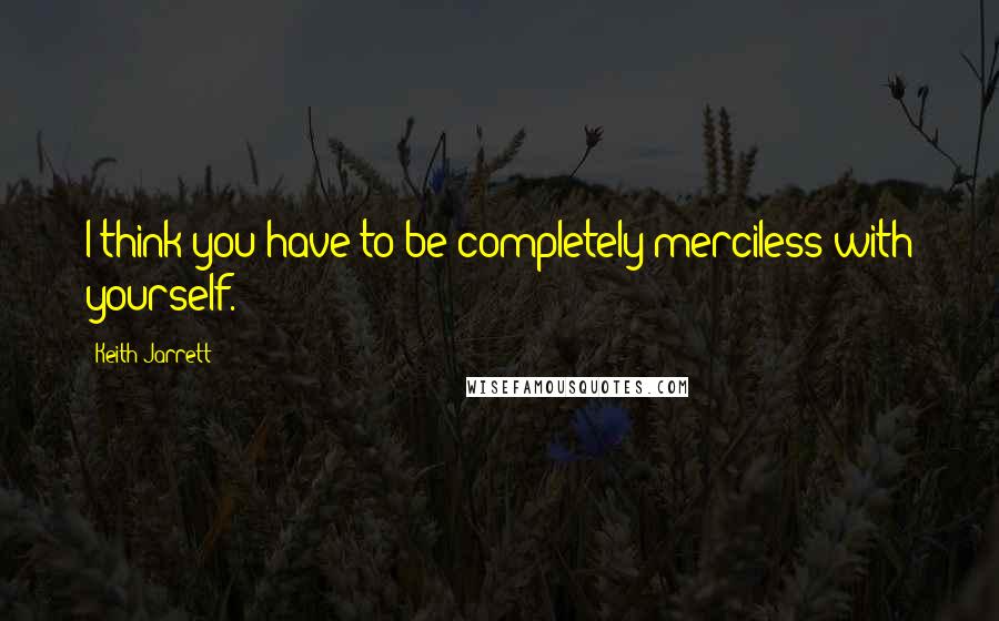 Keith Jarrett Quotes: I think you have to be completely merciless with yourself.