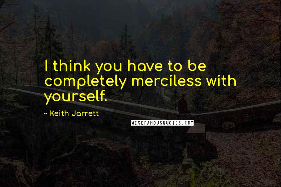 Keith Jarrett Quotes: I think you have to be completely merciless with yourself.