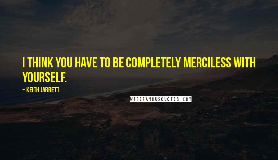 Keith Jarrett Quotes: I think you have to be completely merciless with yourself.