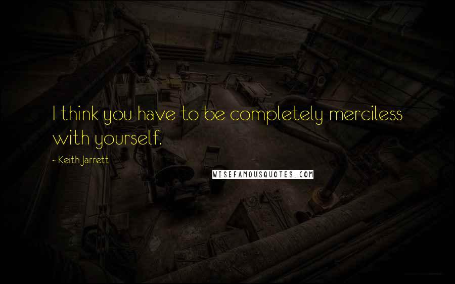 Keith Jarrett Quotes: I think you have to be completely merciless with yourself.