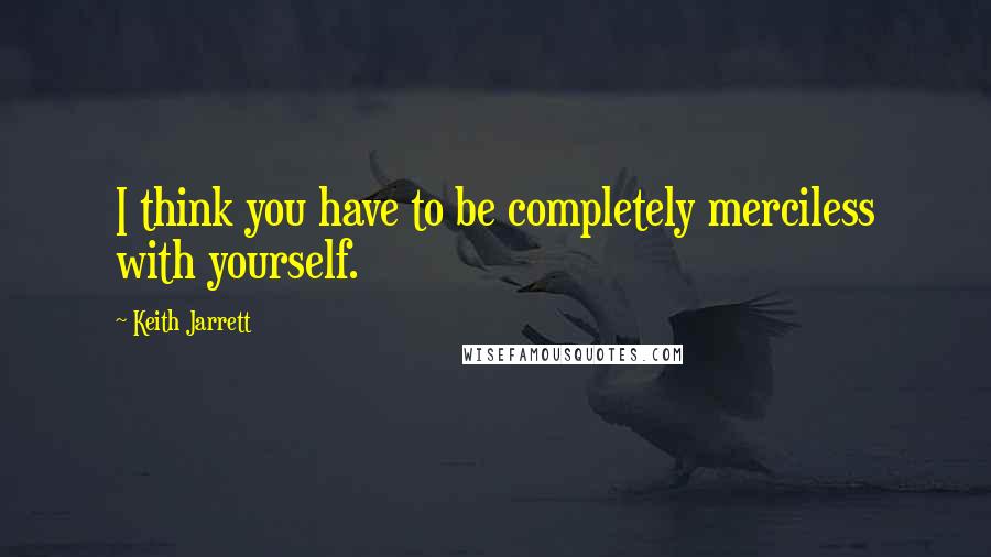 Keith Jarrett Quotes: I think you have to be completely merciless with yourself.