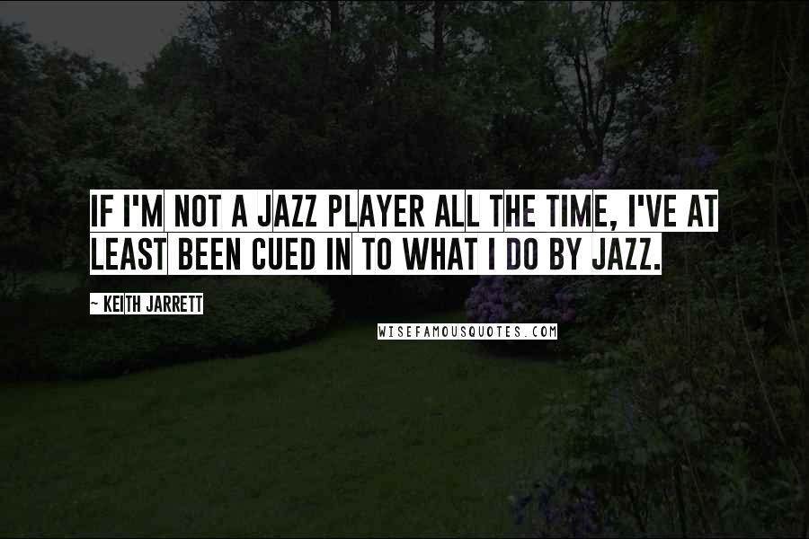 Keith Jarrett Quotes: If I'm not a jazz player all the time, I've at least been cued in to what I do by jazz.