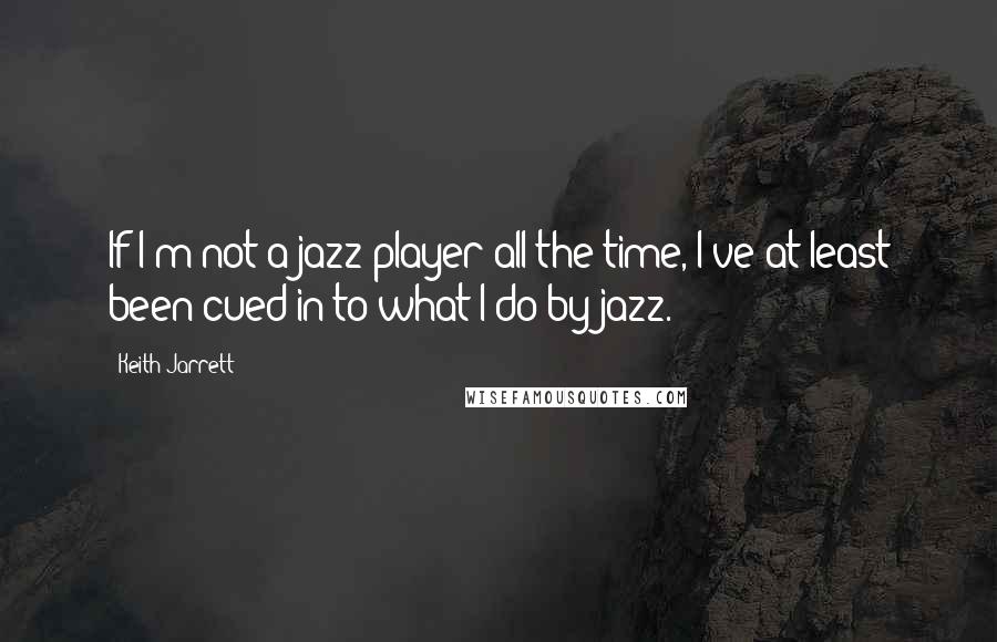 Keith Jarrett Quotes: If I'm not a jazz player all the time, I've at least been cued in to what I do by jazz.