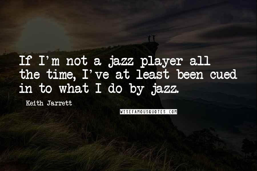 Keith Jarrett Quotes: If I'm not a jazz player all the time, I've at least been cued in to what I do by jazz.