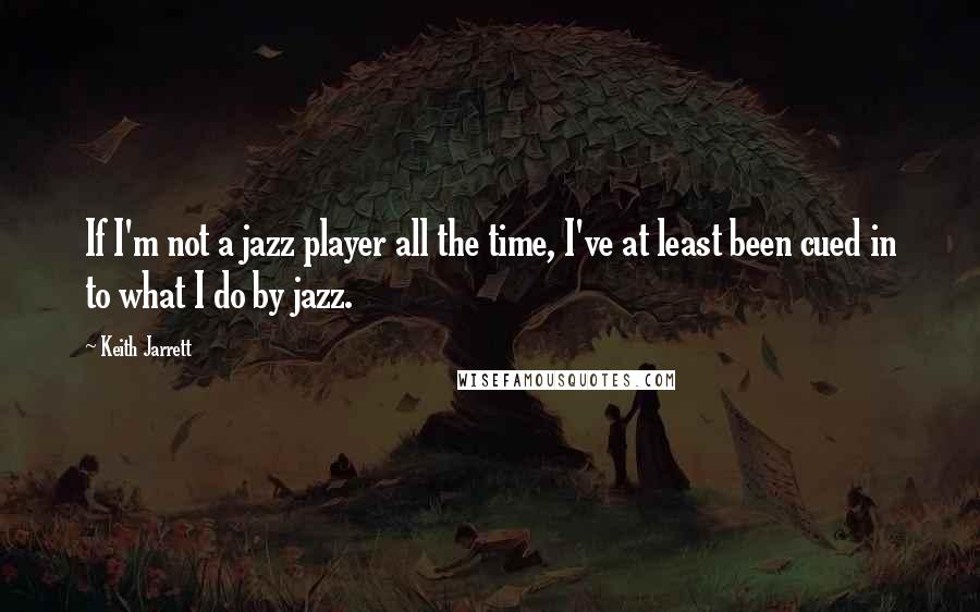 Keith Jarrett Quotes: If I'm not a jazz player all the time, I've at least been cued in to what I do by jazz.