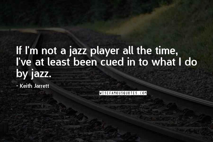 Keith Jarrett Quotes: If I'm not a jazz player all the time, I've at least been cued in to what I do by jazz.