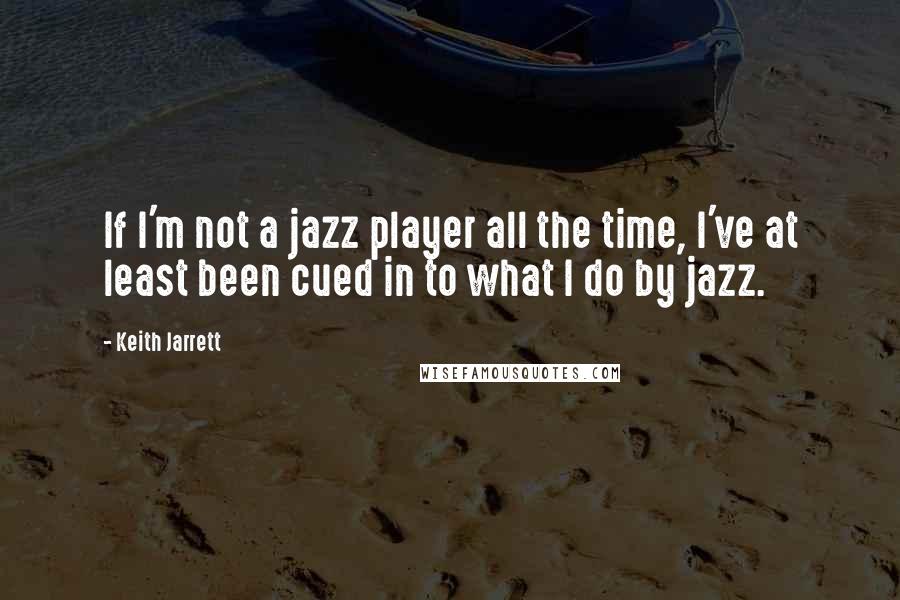 Keith Jarrett Quotes: If I'm not a jazz player all the time, I've at least been cued in to what I do by jazz.