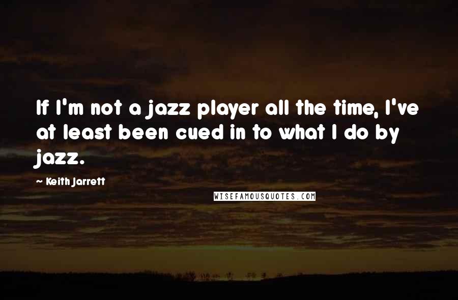 Keith Jarrett Quotes: If I'm not a jazz player all the time, I've at least been cued in to what I do by jazz.