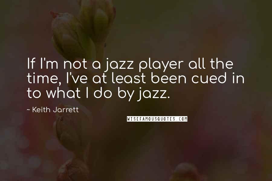 Keith Jarrett Quotes: If I'm not a jazz player all the time, I've at least been cued in to what I do by jazz.