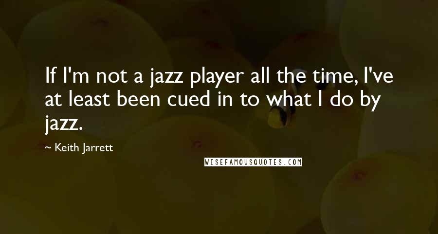 Keith Jarrett Quotes: If I'm not a jazz player all the time, I've at least been cued in to what I do by jazz.