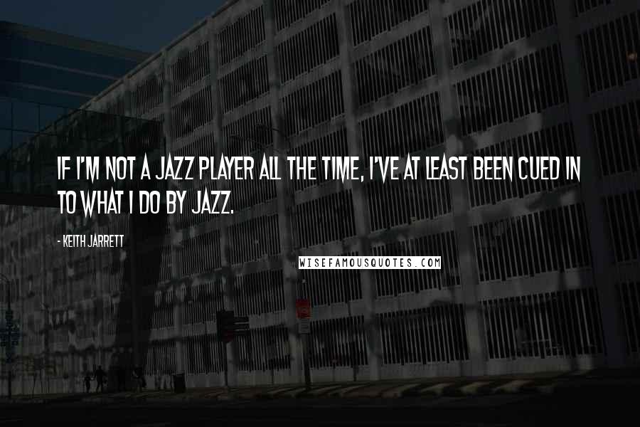 Keith Jarrett Quotes: If I'm not a jazz player all the time, I've at least been cued in to what I do by jazz.