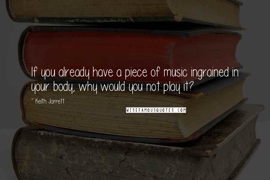 Keith Jarrett Quotes: If you already have a piece of music ingrained in your body, why would you not play it?