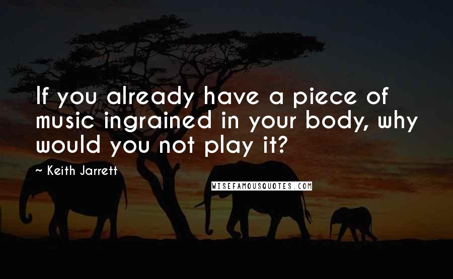 Keith Jarrett Quotes: If you already have a piece of music ingrained in your body, why would you not play it?