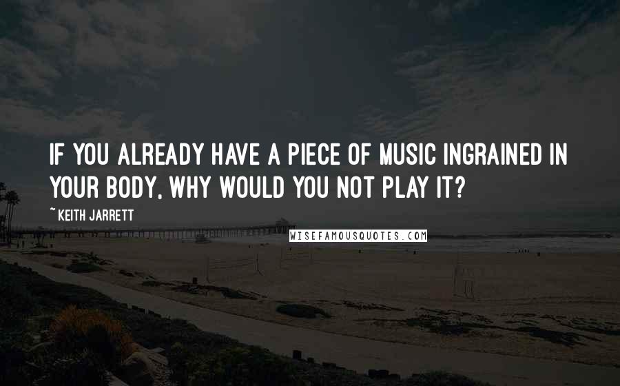 Keith Jarrett Quotes: If you already have a piece of music ingrained in your body, why would you not play it?