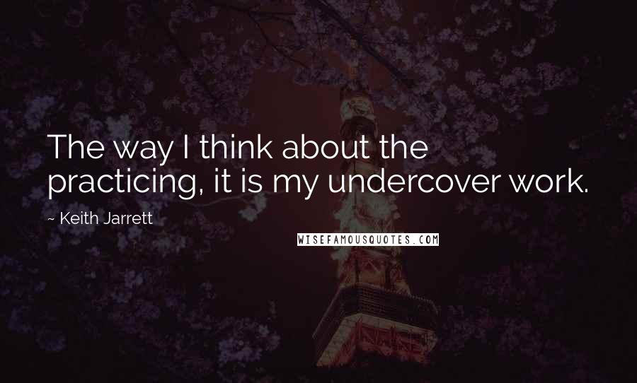 Keith Jarrett Quotes: The way I think about the practicing, it is my undercover work.