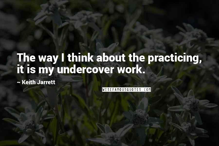 Keith Jarrett Quotes: The way I think about the practicing, it is my undercover work.