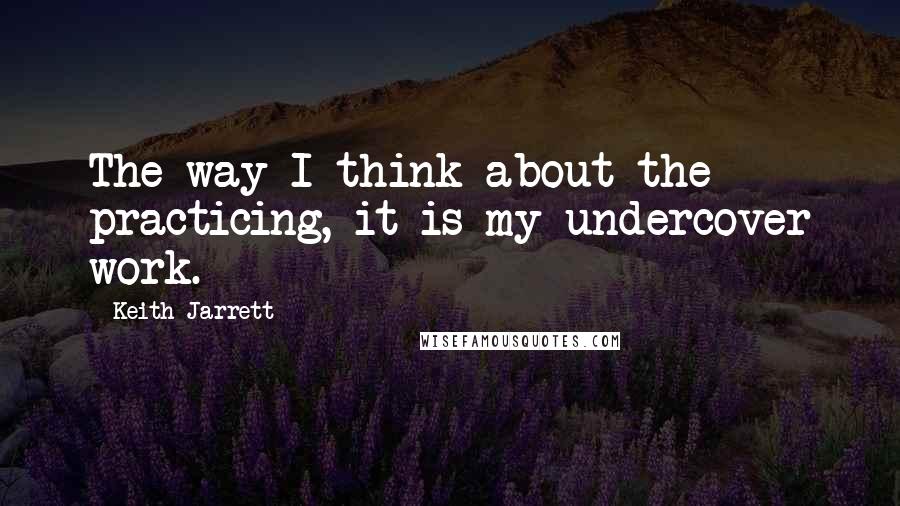 Keith Jarrett Quotes: The way I think about the practicing, it is my undercover work.