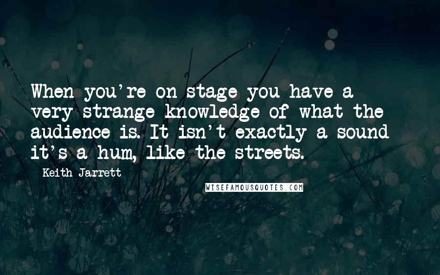 Keith Jarrett Quotes: When you're on stage you have a very strange knowledge of what the audience is. It isn't exactly a sound - it's a hum, like the streets.