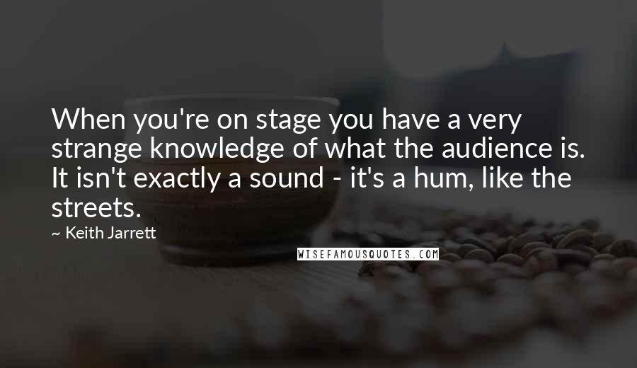 Keith Jarrett Quotes: When you're on stage you have a very strange knowledge of what the audience is. It isn't exactly a sound - it's a hum, like the streets.