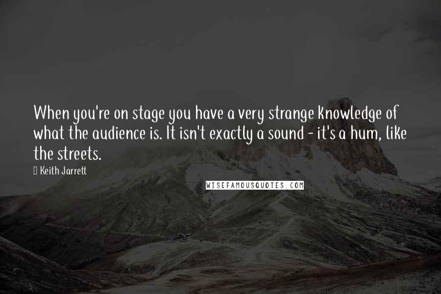 Keith Jarrett Quotes: When you're on stage you have a very strange knowledge of what the audience is. It isn't exactly a sound - it's a hum, like the streets.