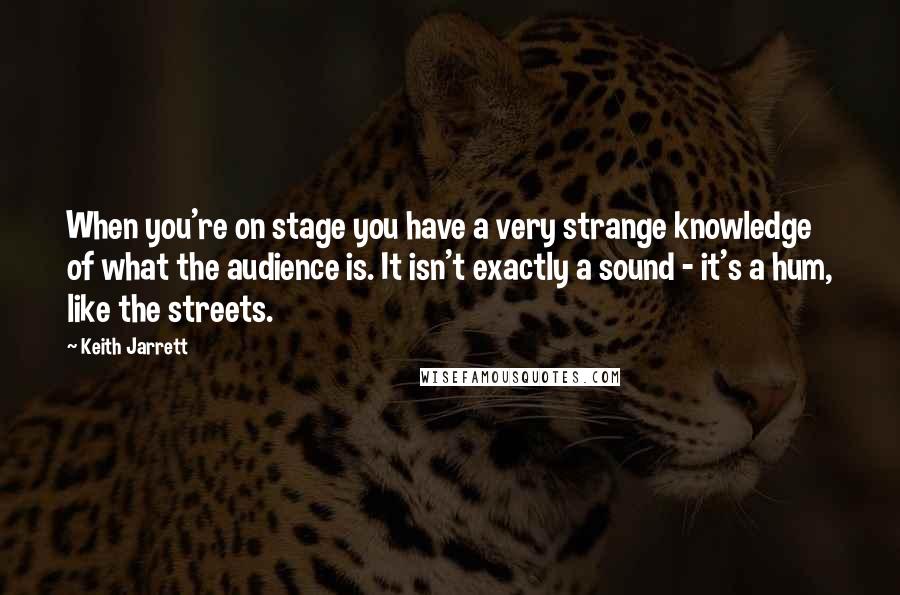 Keith Jarrett Quotes: When you're on stage you have a very strange knowledge of what the audience is. It isn't exactly a sound - it's a hum, like the streets.