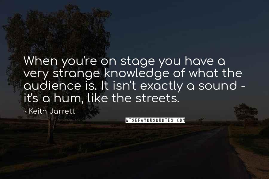 Keith Jarrett Quotes: When you're on stage you have a very strange knowledge of what the audience is. It isn't exactly a sound - it's a hum, like the streets.