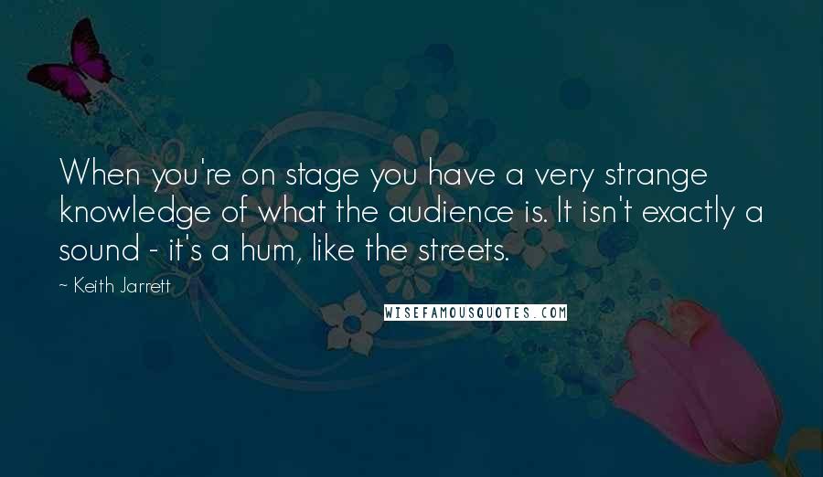 Keith Jarrett Quotes: When you're on stage you have a very strange knowledge of what the audience is. It isn't exactly a sound - it's a hum, like the streets.