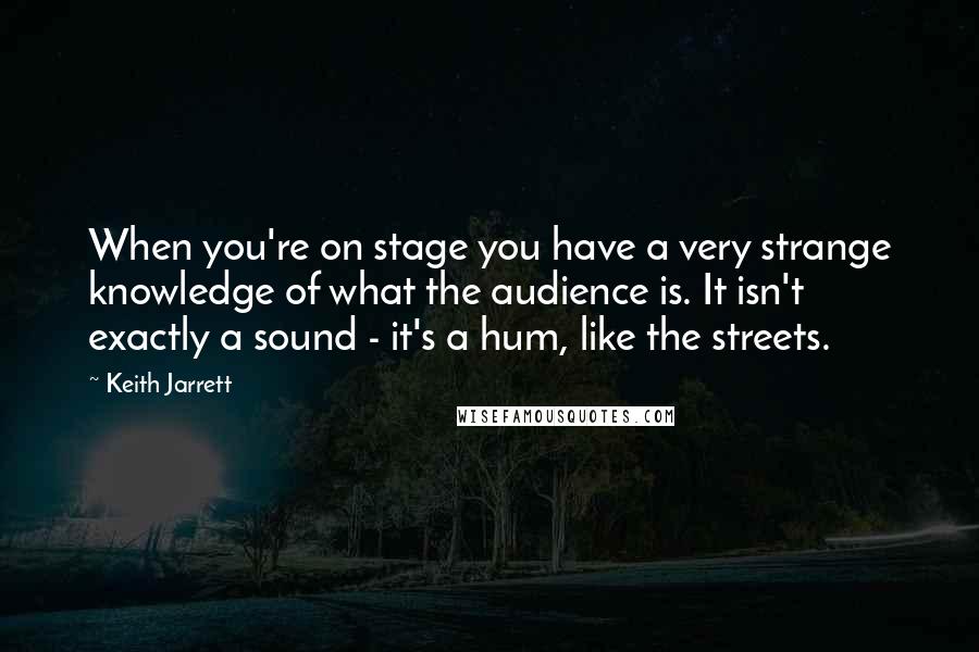 Keith Jarrett Quotes: When you're on stage you have a very strange knowledge of what the audience is. It isn't exactly a sound - it's a hum, like the streets.