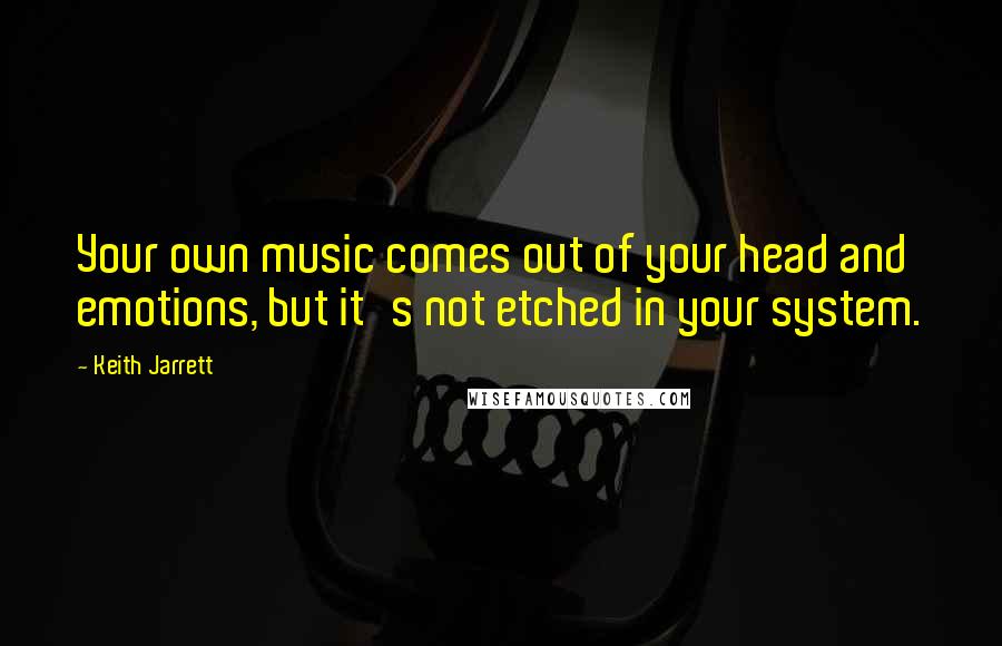 Keith Jarrett Quotes: Your own music comes out of your head and emotions, but it's not etched in your system.