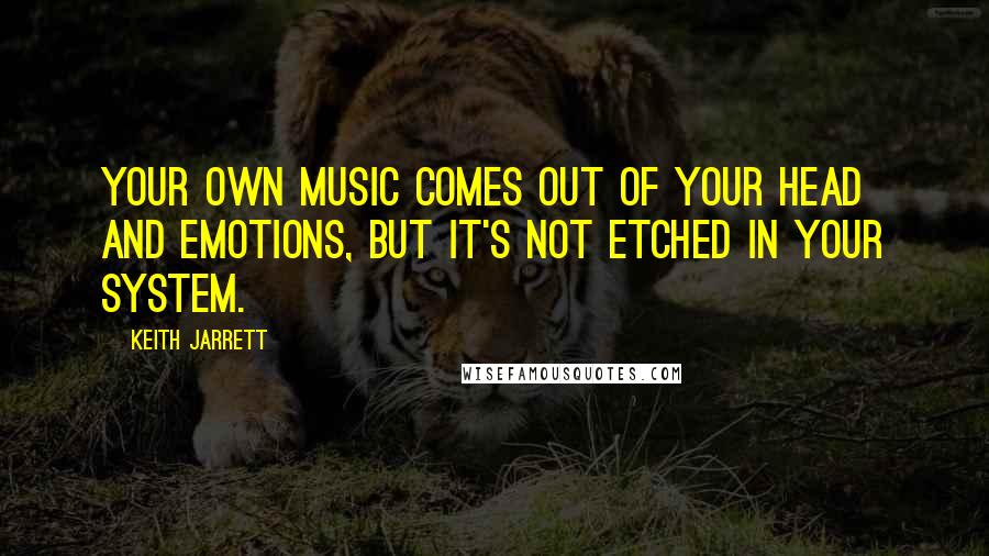 Keith Jarrett Quotes: Your own music comes out of your head and emotions, but it's not etched in your system.