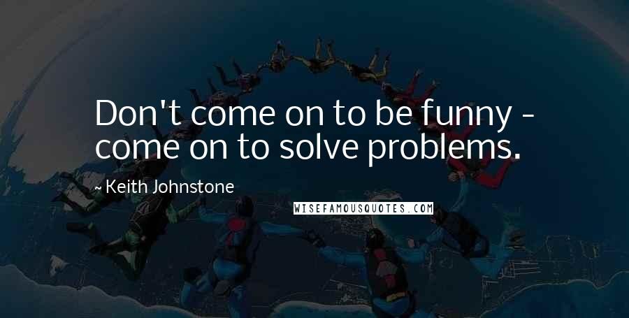 Keith Johnstone Quotes: Don't come on to be funny - come on to solve problems.