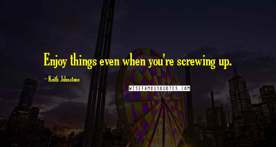 Keith Johnstone Quotes: Enjoy things even when you're screwing up.